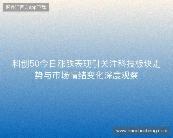 科创50今日涨跌表现引关注科技板块走势与市场情绪变化深度观察