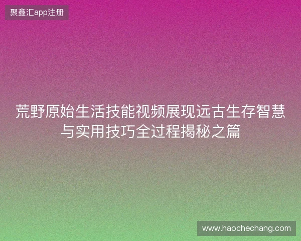荒野原始生活技能视频展现远古生存智慧与实用技巧全过程揭秘之篇 荒野原始生活技能视频展现远古生存智慧与实用技巧全过程揭秘之篇