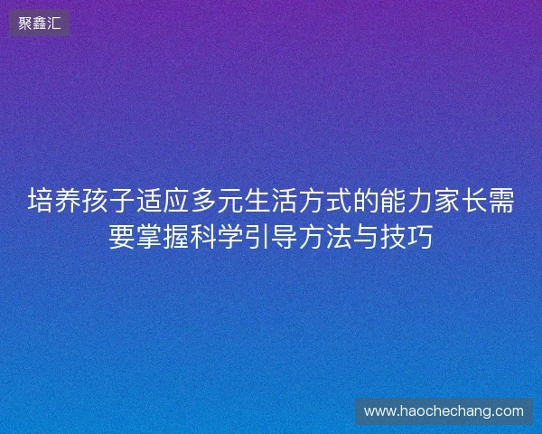 培养孩子适应多元生活方式的能力家长需要掌握科学引导方法与技巧