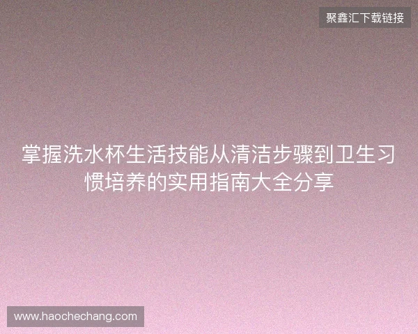 掌握洗水杯生活技能从清洁步骤到卫生习惯培养的实用指南大全分享 掌握洗水杯生活技能从清洁步骤到卫生习惯培养的实用指南大全分享